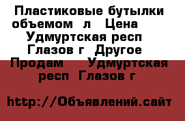 Пластиковые бутылки объемом 2л › Цена ­ 8 - Удмуртская респ., Глазов г. Другое » Продам   . Удмуртская респ.,Глазов г.